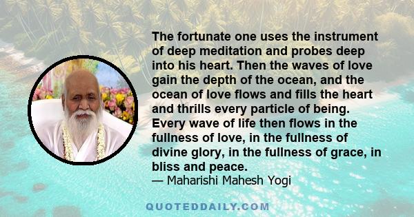 The fortunate one uses the instrument of deep meditation and probes deep into his heart. Then the waves of love gain the depth of the ocean, and the ocean of love flows and fills the heart and thrills every particle of