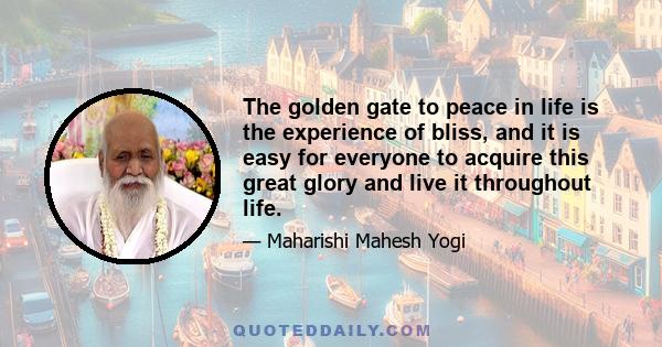 The golden gate to peace in life is the experience of bliss, and it is easy for everyone to acquire this great glory and live it throughout life.