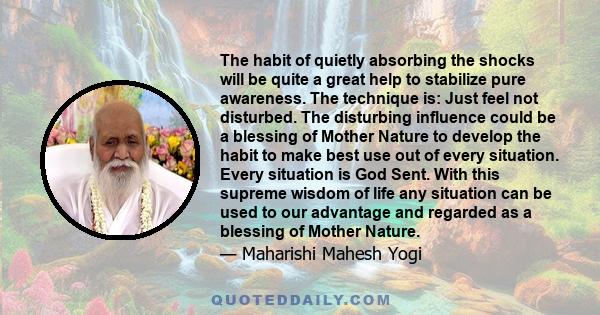 The habit of quietly absorbing the shocks will be quite a great help to stabilize pure awareness. The technique is: Just feel not disturbed. The disturbing influence could be a blessing of Mother Nature to develop the