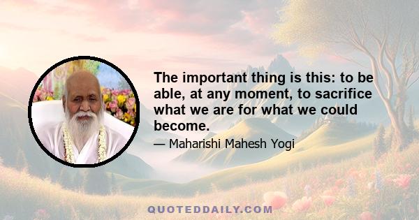 The important thing is this: to be able, at any moment, to sacrifice what we are for what we could become.