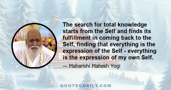 The search for total knowledge starts from the Self and finds its fulfillment in coming back to the Self, finding that everything is the expression of the Self - everything is the expression of my own Self.