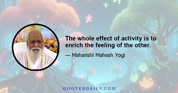 The whole effect of activity is to enrich the feeling of the other.