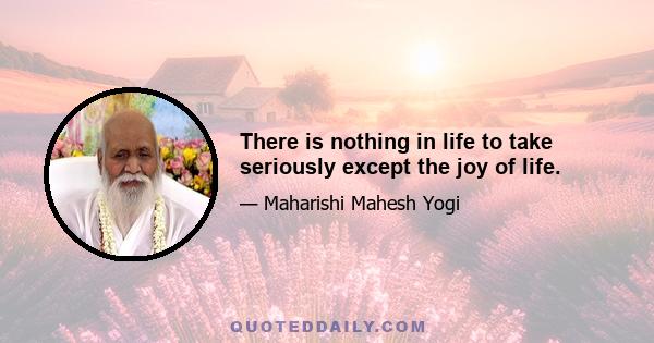 There is nothing in life to take seriously except the joy of life.