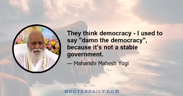 They think democracy - I used to say damn the democracy, because it's not a stable government.