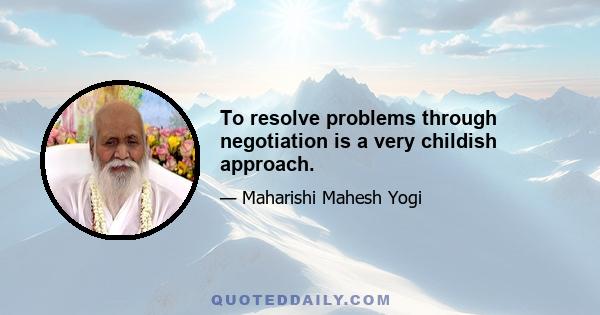 To resolve problems through negotiation is a very childish approach.