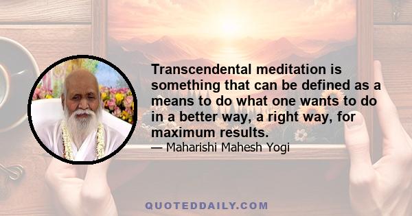 Transcendental meditation is something that can be defined as a means to do what one wants to do in a better way, a right way, for maximum results.