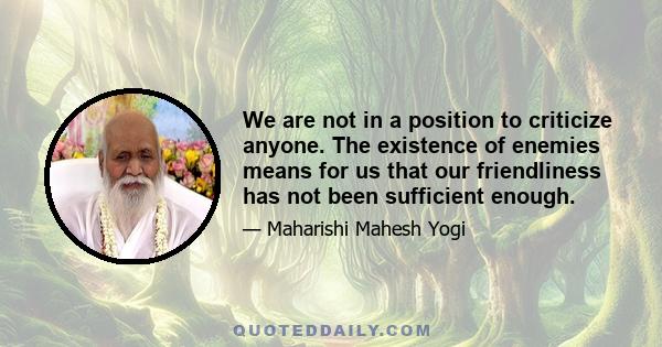 We are not in a position to criticize anyone. The existence of enemies means for us that our friendliness has not been sufficient enough.