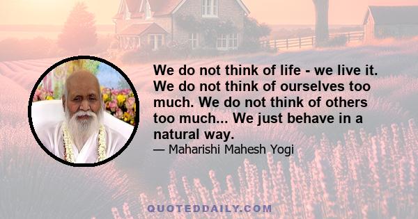 We do not think of life - we live it. We do not think of ourselves too much. We do not think of others too much... We just behave in a natural way.