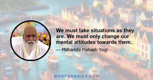 We must take situations as they are. We must only change our mental attitudes towards them.