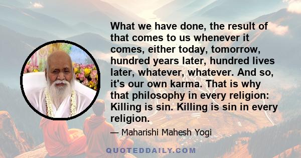 What we have done, the result of that comes to us whenever it comes, either today, tomorrow, hundred years later, hundred lives later, whatever, whatever. And so, it's our own karma. That is why that philosophy in every 