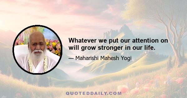 Whatever we put our attention on will grow stronger in our life.