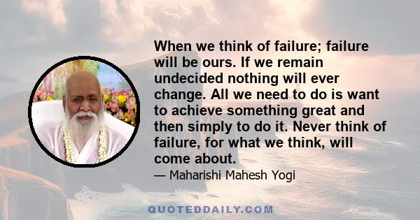 When we think of failure; failure will be ours. If we remain undecided nothing will ever change. All we need to do is want to achieve something great and then simply to do it. Never think of failure, for what we think,