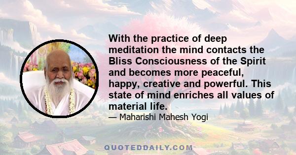 With the practice of deep meditation the mind contacts the Bliss Consciousness of the Spirit and becomes more peaceful, happy, creative and powerful. This state of mind enriches all values of material life.