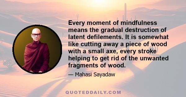 Every moment of mindfulness means the gradual destruction of latent defilements. It is somewhat like cutting away a piece of wood with a small axe, every stroke helping to get rid of the unwanted fragments of wood.