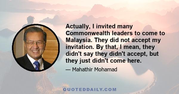 Actually, I invited many Commonwealth leaders to come to Malaysia. They did not accept my invitation. By that, I mean, they didn't say they didn't accept, but they just didn't come here.