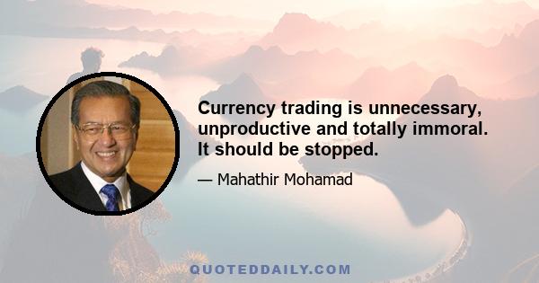 Currency trading is unnecessary, unproductive and totally immoral. It should be stopped.