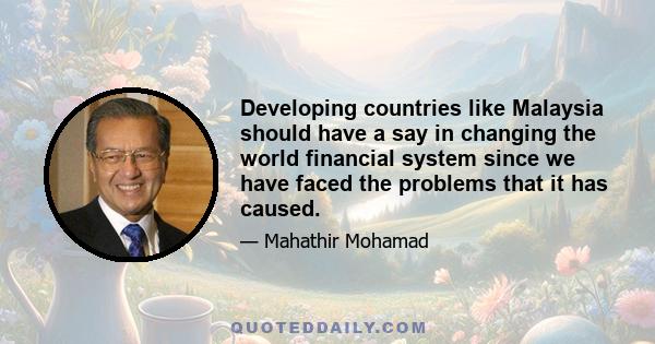 Developing countries like Malaysia should have a say in changing the world financial system since we have faced the problems that it has caused.