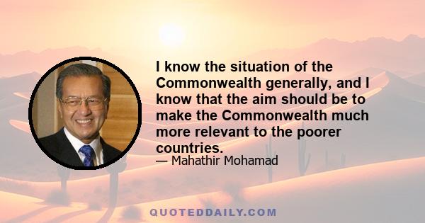 I know the situation of the Commonwealth generally, and I know that the aim should be to make the Commonwealth much more relevant to the poorer countries.