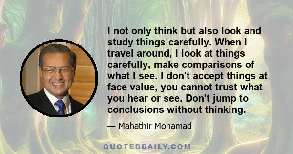 I not only think but also look and study things carefully. When I travel around, I look at things carefully, make comparisons of what I see. I don't accept things at face value, you cannot trust what you hear or see.