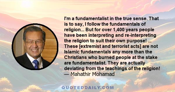 I'm a fundamentalist in the true sense. That is to say, I follow the fundamentals of religion... But for over 1,400 years people have been interpreting and re-interpreting the religion to suit their own purpose! ...