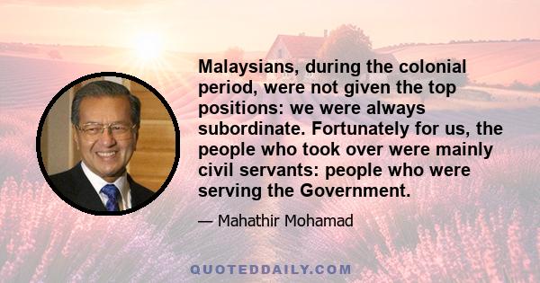 Malaysians, during the colonial period, were not given the top positions: we were always subordinate. Fortunately for us, the people who took over were mainly civil servants: people who were serving the Government.