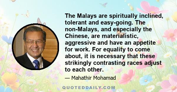 The Malays are spiritually inclined, tolerant and easy-going. The non-Malays, and especially the Chinese, are materialistic, aggressive and have an appetite for work. For equality to come about, it is necessary that