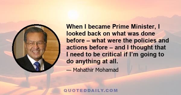 When I became Prime Minister, I looked back on what was done before – what were the policies and actions before – and I thought that I need to be critical if I’m going to do anything at all.