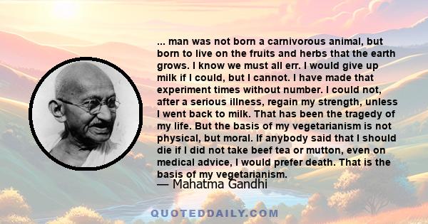 ... man was not born a carnivorous animal, but born to live on the fruits and herbs that the earth grows. I know we must all err. I would give up milk if I could, but I cannot. I have made that experiment times without