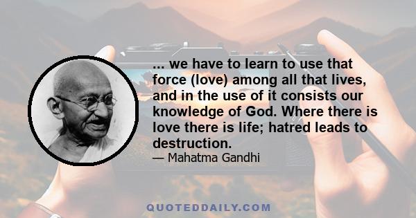 ... we have to learn to use that force (love) among all that lives, and in the use of it consists our knowledge of God. Where there is love there is life; hatred leads to destruction.