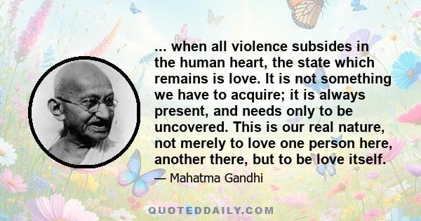 ... when all violence subsides in the human heart, the state which remains is love. It is not something we have to acquire; it is always present, and needs only to be uncovered. This is our real nature, not merely to