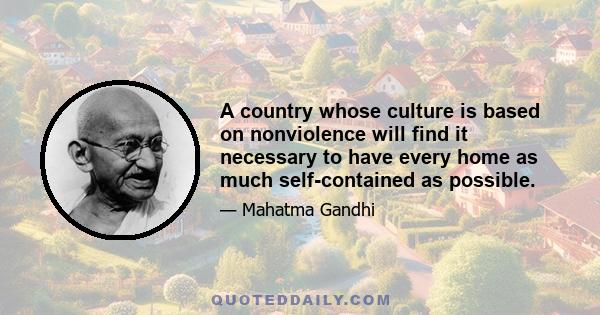 A country whose culture is based on nonviolence will find it necessary to have every home as much self-contained as possible.