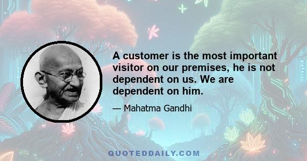 A customer is the most important visitor on our premises. He is not dependent on us. We are dependent on him. He is not an interruption in our work. He is the purpose of it. He is not an outsider in our business. He is