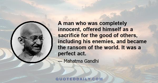 A man who was completely innocent, offered himself as a sacrifice for the good of others, including his enemies, and became the ransom of the world. It was a perfect act.