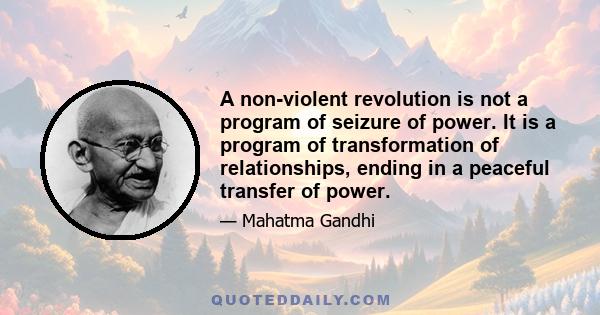 A non-violent revolution is not a program of seizure of power. It is a program of transformation of relationships, ending in a peaceful transfer of power.