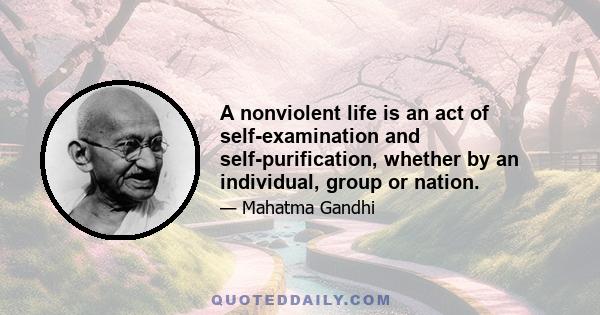 A nonviolent life is an act of self-examination and self-purification, whether by an individual, group or nation.