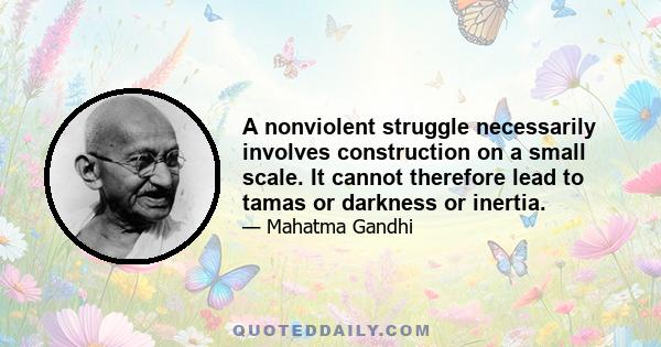 A nonviolent struggle necessarily involves construction on a small scale. It cannot therefore lead to tamas or darkness or inertia.