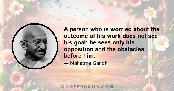 A person who is worried about the outcome of his work does not see his goal; he sees only his opposition and the obstacles before him.