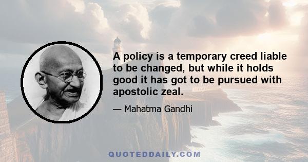 A policy is a temporary creed liable to be changed, but while it holds good it has got to be pursued with apostolic zeal.