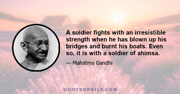 A soldier fights with an irresistible strength when he has blown up his bridges and burnt his boats. Even so, it is with a soldier of ahimsa.