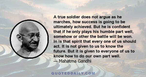 A true soldier does not argue as he marches, how success is going to be ultimately achieved. But he is confident that if he only plays his humble part well, somehow or other the battle will be won. In is that spirit