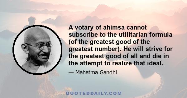 A votary of ahimsa cannot subscribe to the utilitarian formula (of the greatest good of the greatest number). He will strive for the greatest good of all and die in the attempt to realize that ideal.