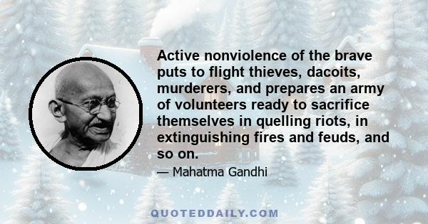 Active nonviolence of the brave puts to flight thieves, dacoits, murderers, and prepares an army of volunteers ready to sacrifice themselves in quelling riots, in extinguishing fires and feuds, and so on.