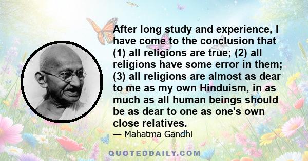 After long study and experience, I have come to the conclusion that (1) all religions are true; (2) all religions have some error in them; (3) all religions are almost as dear to me as my own Hinduism, in as much as all 