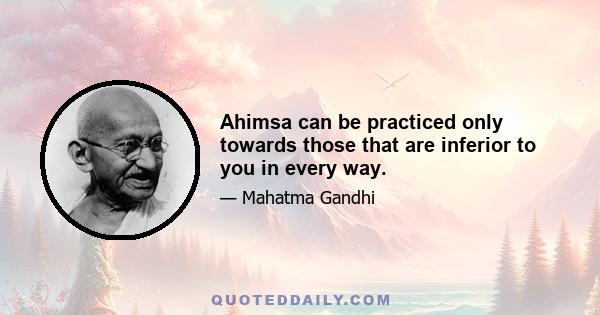 Ahimsa can be practiced only towards those that are inferior to you in every way.