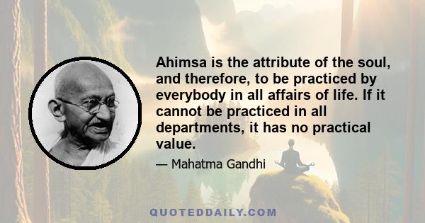 Ahimsa is the attribute of the soul, and therefore, to be practiced by everybody in all affairs of life. If it cannot be practiced in all departments, it has no practical value.