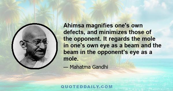 Ahimsa magnifies one's own defects, and minimizes those of the opponent. It regards the mole in one's own eye as a beam and the beam in the opponent's eye as a mole.