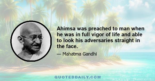 Ahimsa was preached to man when he was in full vigor of life and able to look his adversaries straight in the face.