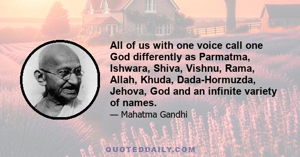 All of us with one voice call one God differently as Parmatma, Ishwara, Shiva, Vishnu, Rama, Allah, Khuda, Dada-Hormuzda, Jehova, God and an infinite variety of names.