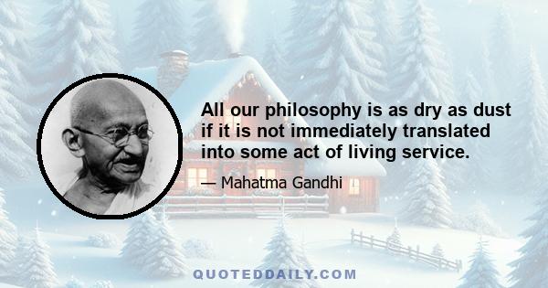 All our philosophy is as dry as dust if it is not immediately translated into some act of living service.