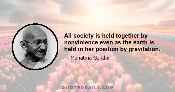 All society is held together by nonviolence even as the earth is held in her position by gravitation.